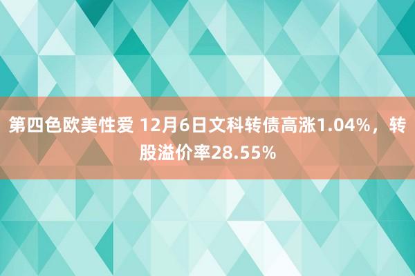 第四色欧美性爱 12月6日文科转债高涨1.04%，转股溢价率28.55%