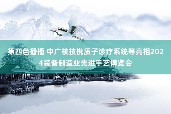 第四色播播 中广核技携质子诊疗系统等亮相2024装备制造业先进手艺博览会