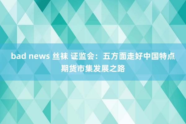 bad news 丝袜 证监会：五方面走好中国特点期货市集发展之路