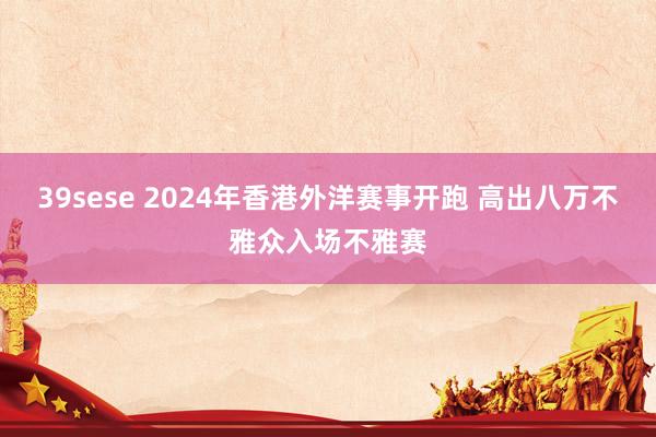 39sese 2024年香港外洋赛事开跑 高出八万不雅众入场不雅赛