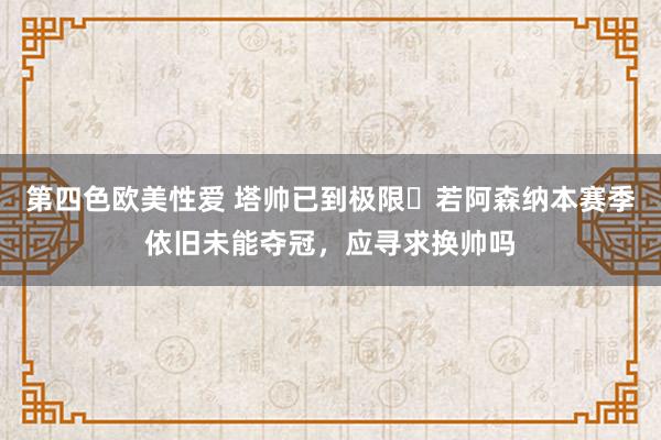 第四色欧美性爱 塔帅已到极限❓若阿森纳本赛季依旧未能夺冠，应寻求换帅吗