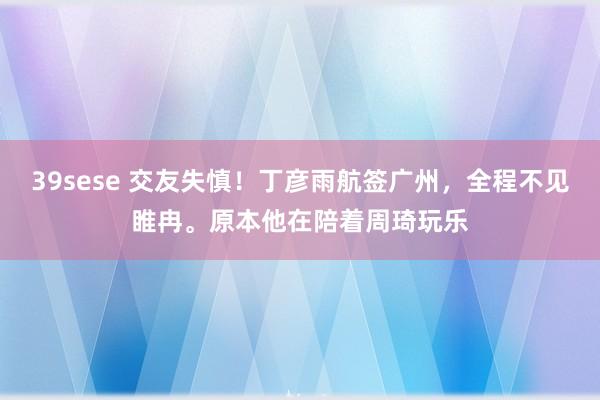 39sese 交友失慎！丁彦雨航签广州，全程不见睢冉。原本他在陪着周琦玩乐