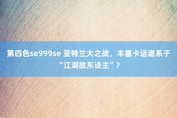 第四色se999se 亚特兰大之战，丰塞卡运道系于“江湖故东谈主”？