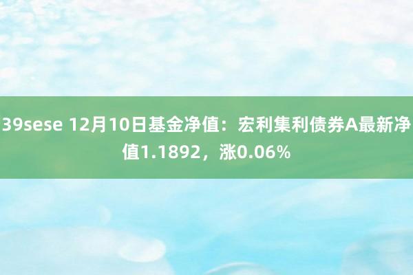 39sese 12月10日基金净值：宏利集利债券A最新净值1.1892，涨0.06%