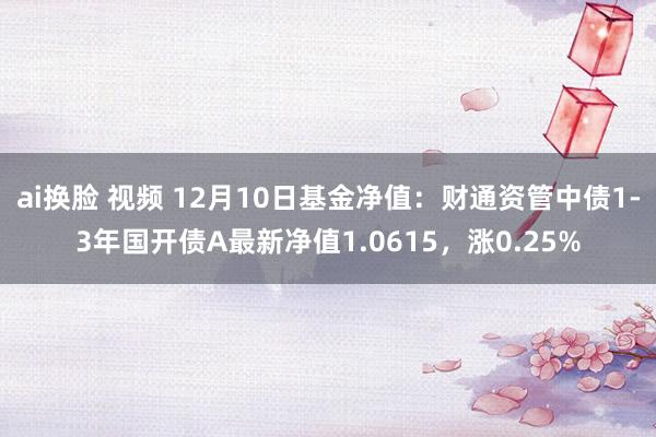 ai换脸 视频 12月10日基金净值：财通资管中债1-3年国开债A最新净值1.0615，涨0.25%