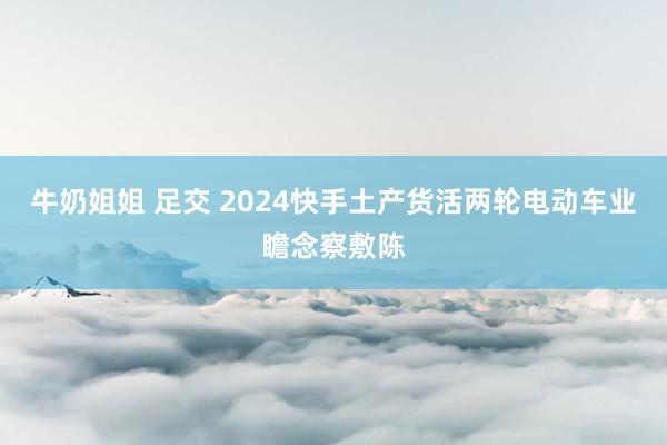 牛奶姐姐 足交 2024快手土产货活两轮电动车业瞻念察敷陈