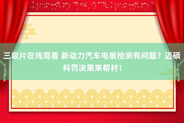 三圾片在线观看 新动力汽车电板检测有问题？迈硕科罚决策来帮衬！