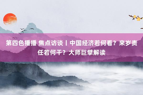 第四色播播 焦点访谈丨中国经济若何看？来岁责任若何干？大师巨擘解读