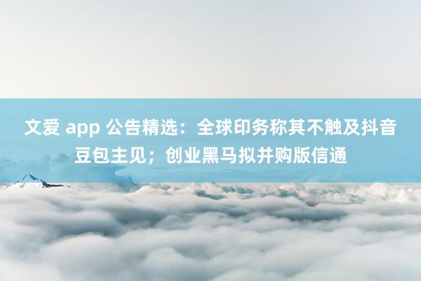 文爱 app 公告精选：全球印务称其不触及抖音豆包主见；创业黑马拟并购版信通