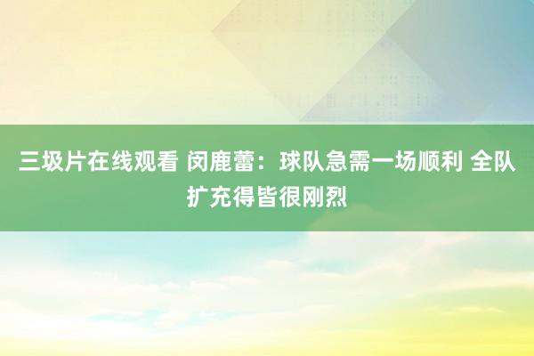 三圾片在线观看 闵鹿蕾：球队急需一场顺利 全队扩充得皆很刚烈