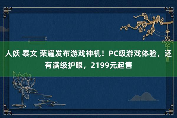 人妖 泰文 荣耀发布游戏神机！PC级游戏体验，还有满级护眼，2199元起售