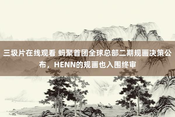 三圾片在线观看 蚂聚首团全球总部二期规画决策公布，HENN的规画也入围终审