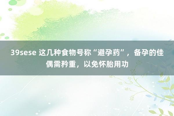 39sese 这几种食物号称“避孕药”，备孕的佳偶需矜重，以免怀胎用功