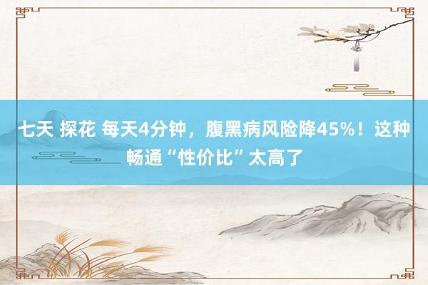 七天 探花 每天4分钟，腹黑病风险降45%！这种畅通“性价比”太高了