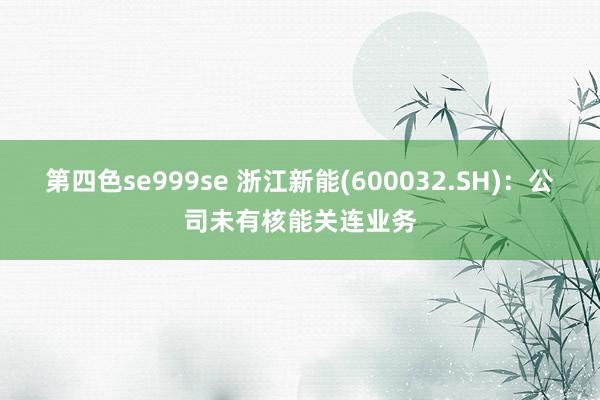 第四色se999se 浙江新能(600032.SH)：公司未有核能关连业务