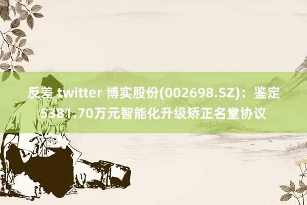 反差 twitter 博实股份(002698.SZ)：鉴定5381.70万元智能化升级矫正名堂协议