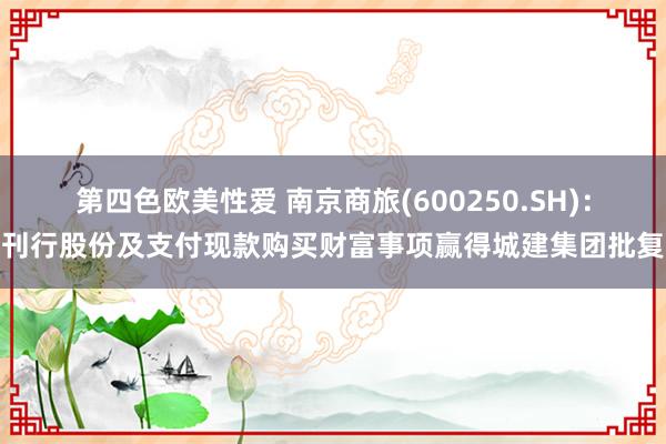 第四色欧美性爱 南京商旅(600250.SH)：刊行股份及支付现款购买财富事项赢得城建集团批复