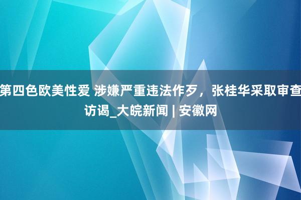 第四色欧美性爱 涉嫌严重违法作歹，张桂华采取审查访谒_大皖新闻 | 安徽网