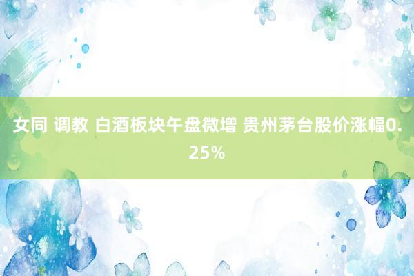 女同 调教 白酒板块午盘微增 贵州茅台股价涨幅0.25%