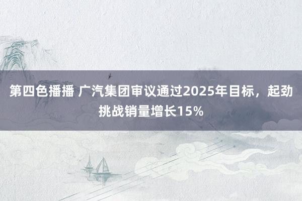 第四色播播 广汽集团审议通过2025年目标，起劲挑战销量增长15%