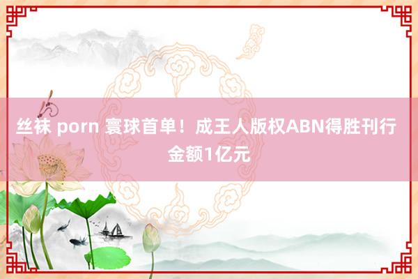 丝袜 porn 寰球首单！成王人版权ABN得胜刊行 金额1亿元