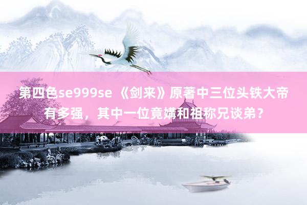 第四色se999se 《剑来》原著中三位头铁大帝有多强，其中一位竟媾和祖称兄谈弟？