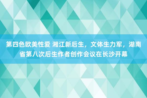 第四色欧美性爱 湘江新后生，文体生力军，湖南省第八次后生作者创作会议在长沙开幕