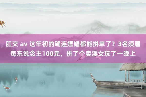 肛交 av 这年初的确连嫖娼都能拼单了？3名须眉每东说念主100元，拼了个卖淫女玩了一晚上