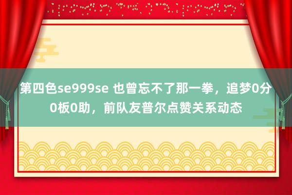 第四色se999se 也曾忘不了那一拳，追梦0分0板0助，前队友普尔点赞关系动态