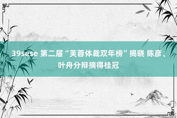 39sese 第二届“芙蓉体裁双年榜”揭晓 陈彦、叶舟分辩摘得桂冠