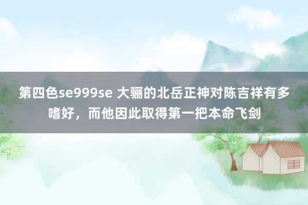 第四色se999se 大骊的北岳正神对陈吉祥有多嗜好，而他因此取得第一把本命飞剑