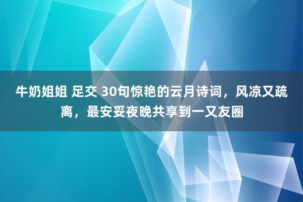 牛奶姐姐 足交 30句惊艳的云月诗词，风凉又疏离，最安妥夜晚共享到一又友圈