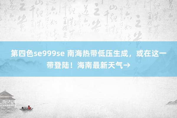 第四色se999se 南海热带低压生成，或在这一带登陆！海南最新天气→