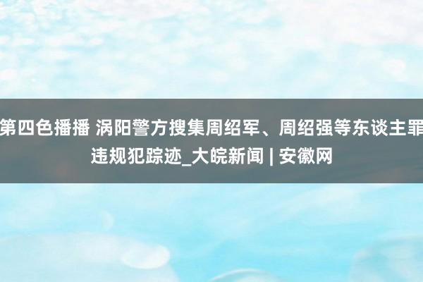 第四色播播 涡阳警方搜集周绍军、周绍强等东谈主罪违规犯踪迹_大皖新闻 | 安徽网