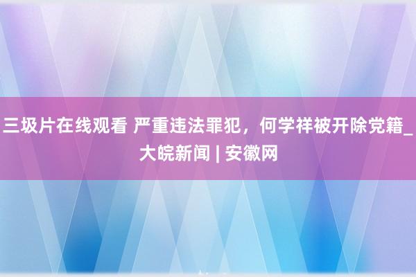 三圾片在线观看 严重违法罪犯，何学祥被开除党籍_大皖新闻 | 安徽网