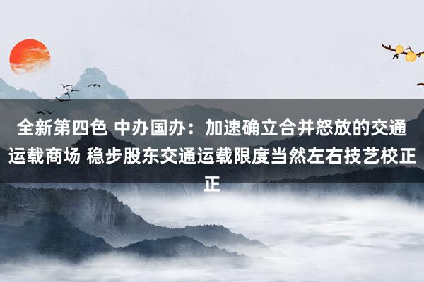 全新第四色 中办国办：加速确立合并怒放的交通运载商场 稳步股东交通运载限度当然左右技艺校正