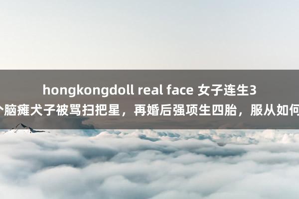 hongkongdoll real face 女子连生3个脑瘫犬子被骂扫把星，再婚后强项生四胎，服从如何？