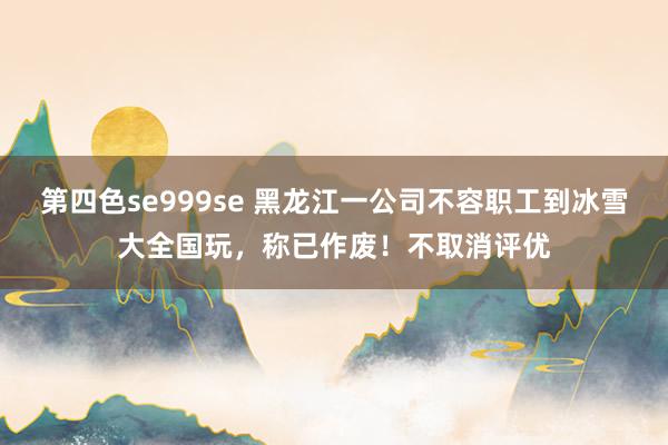 第四色se999se 黑龙江一公司不容职工到冰雪大全国玩，称已作废！不取消评优