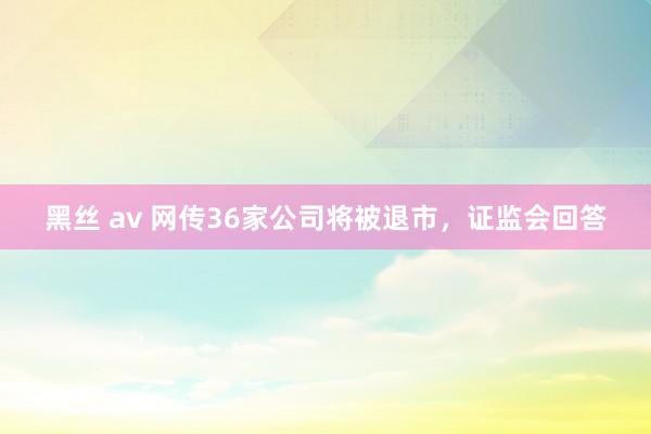 黑丝 av 网传36家公司将被退市，证监会回答