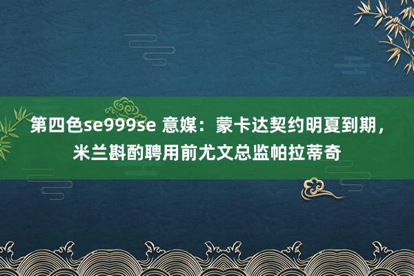 第四色se999se 意媒：蒙卡达契约明夏到期，米兰斟酌聘用前尤文总监帕拉蒂奇