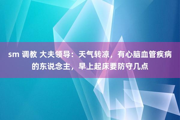 sm 调教 大夫领导：天气转凉，有心脑血管疾病的东说念主，早上起床要防守几点