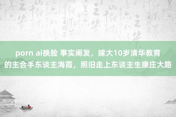 porn ai换脸 事实阐发，嫁大10岁清华教育的主合手东谈主海霞，照旧走上东谈主生康庄大路