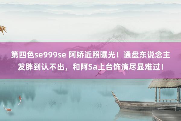 第四色se999se 阿娇近照曝光！通盘东说念主发胖到认不出，和阿Sa上台饰演尽显难过！