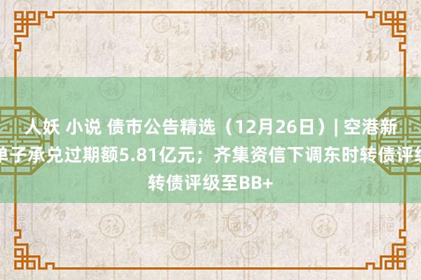 人妖 小说 债市公告精选（12月26日）| 空港新城集团单子承兑过期额5.81亿元；齐集资信下调东时转债评级至BB+