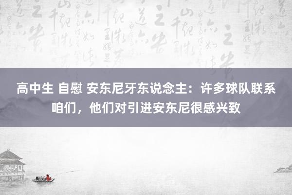 高中生 自慰 安东尼牙东说念主：许多球队联系咱们，他们对引进安东尼很感兴致