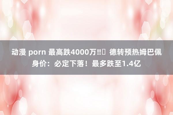 动漫 porn 最高跌4000万‼️德转预热姆巴佩身价：必定下落！最多跌至1.4亿