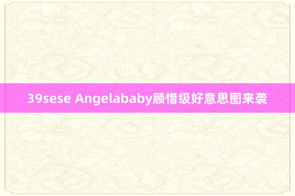 39sese Angelababy顾惜级好意思图来袭