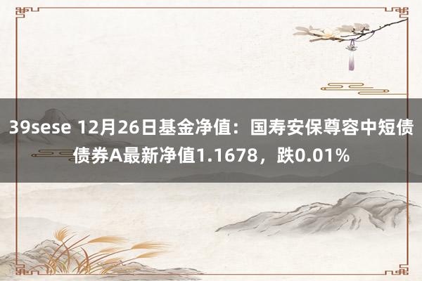 39sese 12月26日基金净值：国寿安保尊容中短债债券A最新净值1.1678，跌0.01%