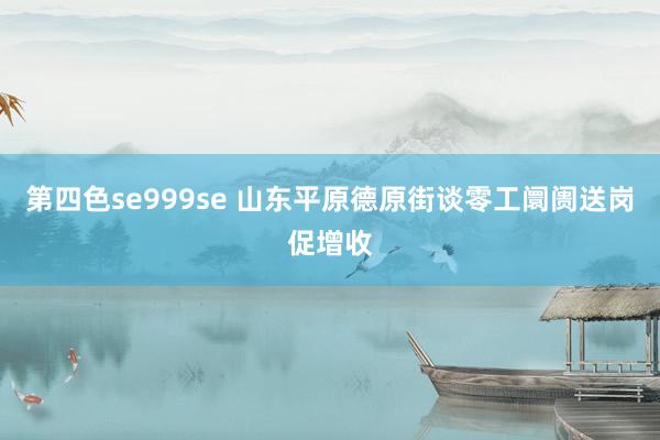 第四色se999se 山东平原德原街谈零工阛阓送岗促增收