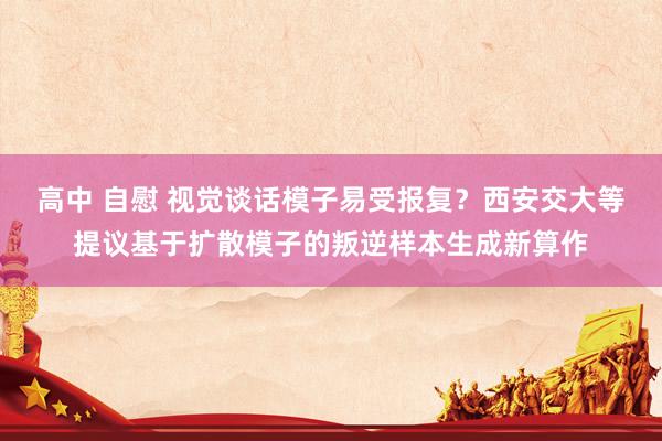 高中 自慰 视觉谈话模子易受报复？西安交大等提议基于扩散模子的叛逆样本生成新算作